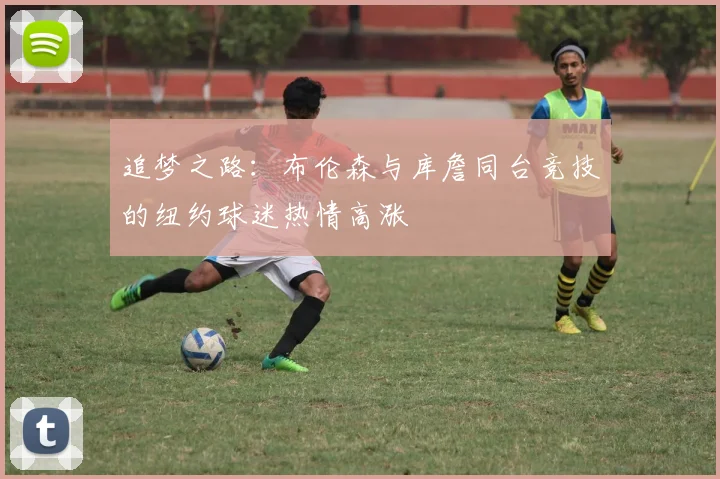 追梦之路：布伦森与库詹同台竞技的纽约球迷热情高涨