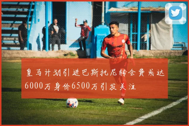 皇马计划引进巴斯托尼转会费或达6000万身价6500万引发关注