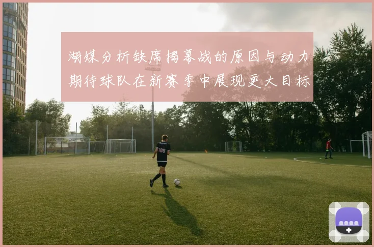湖媒分析缺席揭幕战的原因与动力期待球队在新赛季中展现更大目标与激情
