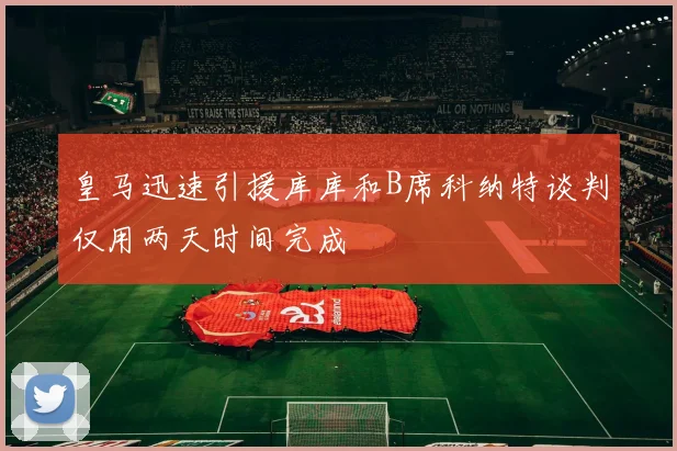皇马迅速引援库库和B席科纳特谈判仅用两天时间完成